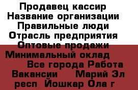 Продавец-кассир › Название организации ­ Правильные люди › Отрасль предприятия ­ Оптовые продажи › Минимальный оклад ­ 25 000 - Все города Работа » Вакансии   . Марий Эл респ.,Йошкар-Ола г.